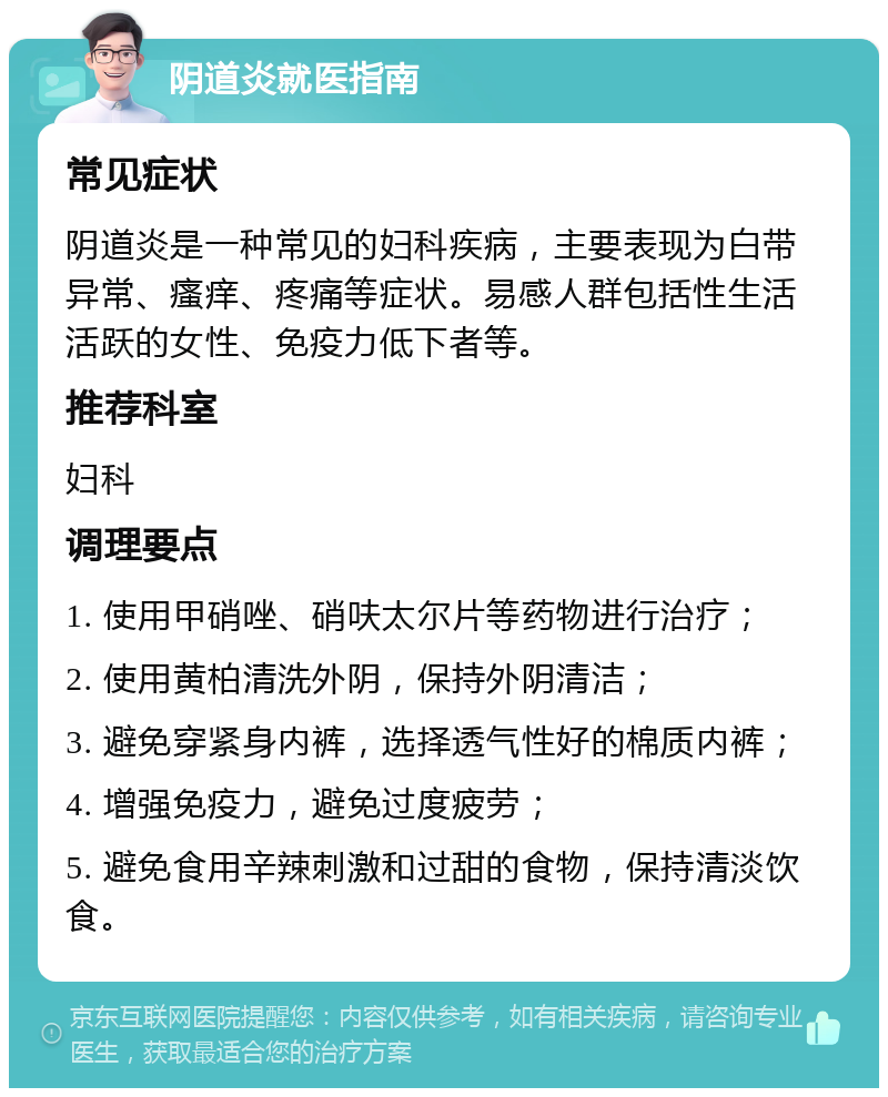 阴道炎就医指南 常见症状 阴道炎是一种常见的妇科疾病，主要表现为白带异常、瘙痒、疼痛等症状。易感人群包括性生活活跃的女性、免疫力低下者等。 推荐科室 妇科 调理要点 1. 使用甲硝唑、硝呋太尔片等药物进行治疗； 2. 使用黄柏清洗外阴，保持外阴清洁； 3. 避免穿紧身内裤，选择透气性好的棉质内裤； 4. 增强免疫力，避免过度疲劳； 5. 避免食用辛辣刺激和过甜的食物，保持清淡饮食。