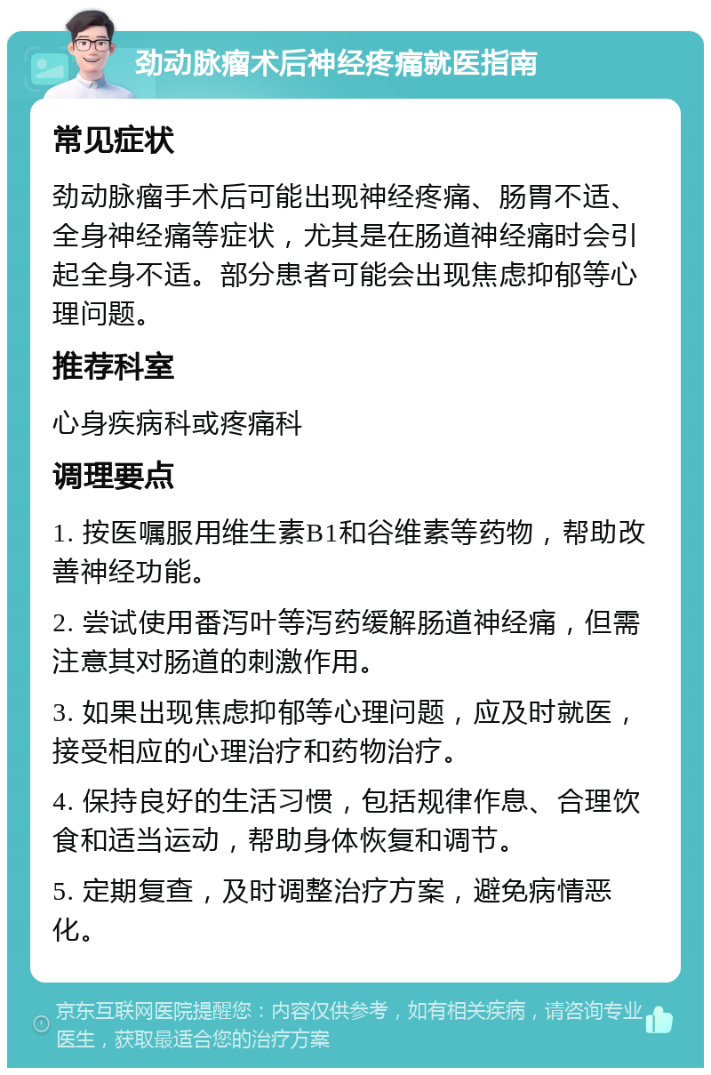 劲动脉瘤术后神经疼痛就医指南 常见症状 劲动脉瘤手术后可能出现神经疼痛、肠胃不适、全身神经痛等症状，尤其是在肠道神经痛时会引起全身不适。部分患者可能会出现焦虑抑郁等心理问题。 推荐科室 心身疾病科或疼痛科 调理要点 1. 按医嘱服用维生素B1和谷维素等药物，帮助改善神经功能。 2. 尝试使用番泻叶等泻药缓解肠道神经痛，但需注意其对肠道的刺激作用。 3. 如果出现焦虑抑郁等心理问题，应及时就医，接受相应的心理治疗和药物治疗。 4. 保持良好的生活习惯，包括规律作息、合理饮食和适当运动，帮助身体恢复和调节。 5. 定期复查，及时调整治疗方案，避免病情恶化。