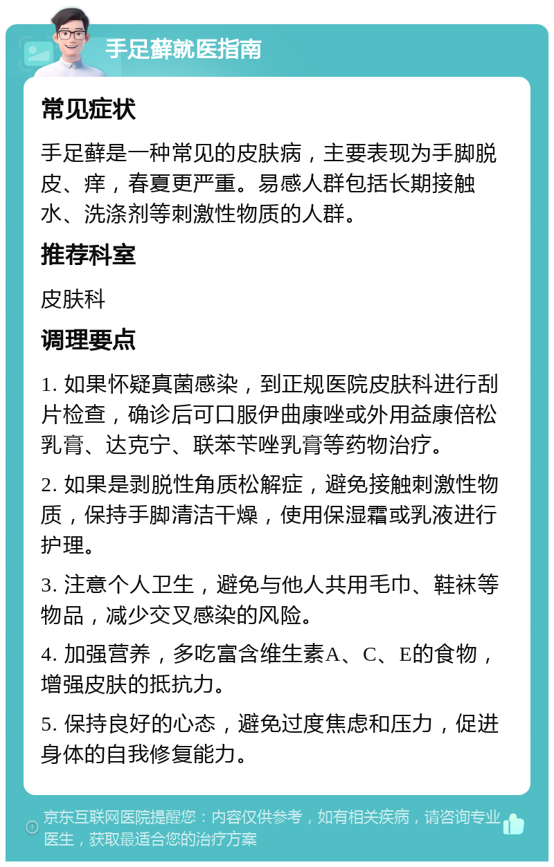 手足藓就医指南 常见症状 手足藓是一种常见的皮肤病，主要表现为手脚脱皮、痒，春夏更严重。易感人群包括长期接触水、洗涤剂等刺激性物质的人群。 推荐科室 皮肤科 调理要点 1. 如果怀疑真菌感染，到正规医院皮肤科进行刮片检查，确诊后可口服伊曲康唑或外用益康倍松乳膏、达克宁、联苯苄唑乳膏等药物治疗。 2. 如果是剥脱性角质松解症，避免接触刺激性物质，保持手脚清洁干燥，使用保湿霜或乳液进行护理。 3. 注意个人卫生，避免与他人共用毛巾、鞋袜等物品，减少交叉感染的风险。 4. 加强营养，多吃富含维生素A、C、E的食物，增强皮肤的抵抗力。 5. 保持良好的心态，避免过度焦虑和压力，促进身体的自我修复能力。