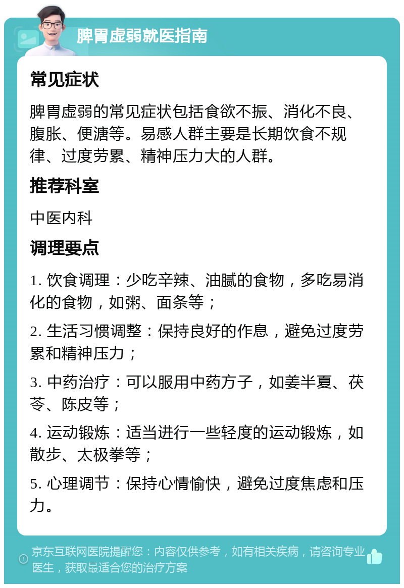 脾胃虚弱就医指南 常见症状 脾胃虚弱的常见症状包括食欲不振、消化不良、腹胀、便溏等。易感人群主要是长期饮食不规律、过度劳累、精神压力大的人群。 推荐科室 中医内科 调理要点 1. 饮食调理：少吃辛辣、油腻的食物，多吃易消化的食物，如粥、面条等； 2. 生活习惯调整：保持良好的作息，避免过度劳累和精神压力； 3. 中药治疗：可以服用中药方子，如姜半夏、茯苓、陈皮等； 4. 运动锻炼：适当进行一些轻度的运动锻炼，如散步、太极拳等； 5. 心理调节：保持心情愉快，避免过度焦虑和压力。