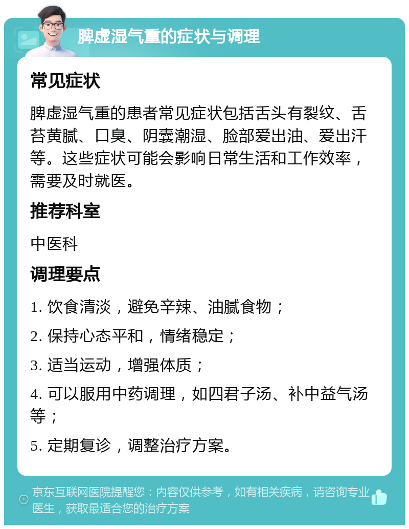 脾虚湿气重的症状与调理 常见症状 脾虚湿气重的患者常见症状包括舌头有裂纹、舌苔黄腻、口臭、阴囊潮湿、脸部爱出油、爱出汗等。这些症状可能会影响日常生活和工作效率，需要及时就医。 推荐科室 中医科 调理要点 1. 饮食清淡，避免辛辣、油腻食物； 2. 保持心态平和，情绪稳定； 3. 适当运动，增强体质； 4. 可以服用中药调理，如四君子汤、补中益气汤等； 5. 定期复诊，调整治疗方案。