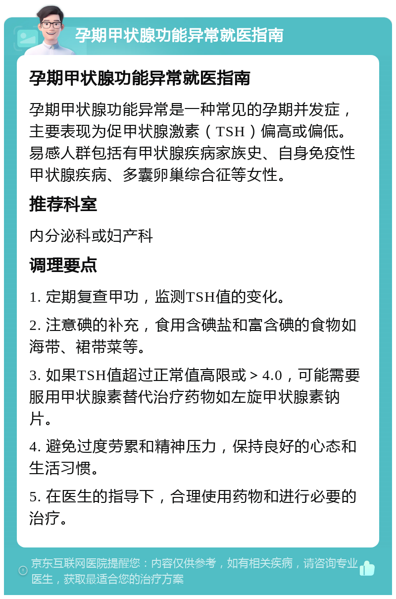 孕期甲状腺功能异常就医指南 孕期甲状腺功能异常就医指南 孕期甲状腺功能异常是一种常见的孕期并发症，主要表现为促甲状腺激素（TSH）偏高或偏低。易感人群包括有甲状腺疾病家族史、自身免疫性甲状腺疾病、多囊卵巢综合征等女性。 推荐科室 内分泌科或妇产科 调理要点 1. 定期复查甲功，监测TSH值的变化。 2. 注意碘的补充，食用含碘盐和富含碘的食物如海带、裙带菜等。 3. 如果TSH值超过正常值高限或＞4.0，可能需要服用甲状腺素替代治疗药物如左旋甲状腺素钠片。 4. 避免过度劳累和精神压力，保持良好的心态和生活习惯。 5. 在医生的指导下，合理使用药物和进行必要的治疗。