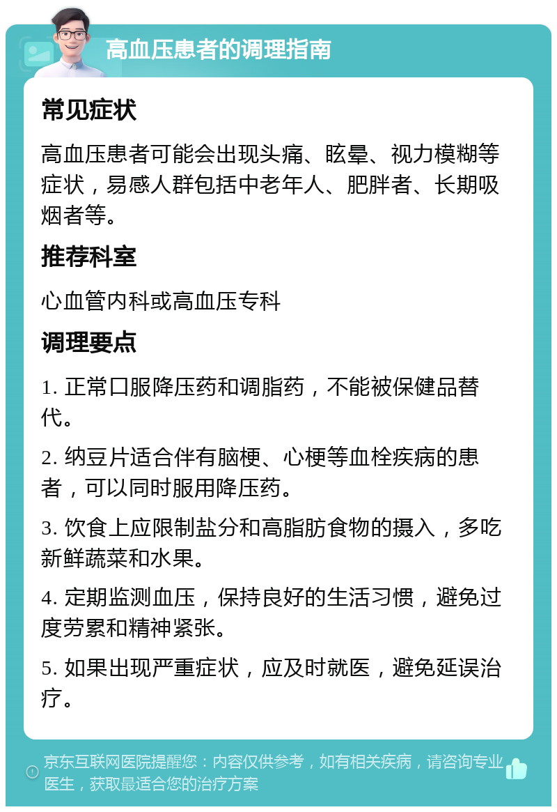 高血压患者的调理指南 常见症状 高血压患者可能会出现头痛、眩晕、视力模糊等症状，易感人群包括中老年人、肥胖者、长期吸烟者等。 推荐科室 心血管内科或高血压专科 调理要点 1. 正常口服降压药和调脂药，不能被保健品替代。 2. 纳豆片适合伴有脑梗、心梗等血栓疾病的患者，可以同时服用降压药。 3. 饮食上应限制盐分和高脂肪食物的摄入，多吃新鲜蔬菜和水果。 4. 定期监测血压，保持良好的生活习惯，避免过度劳累和精神紧张。 5. 如果出现严重症状，应及时就医，避免延误治疗。