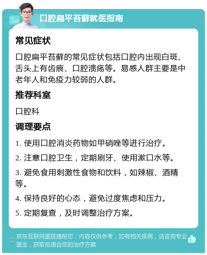 口腔扁平苔藓就医指南 常见症状 口腔扁平苔藓的常见症状包括口腔内出现白斑、舌头上有齿痕、口腔溃疡等。易感人群主要是中老年人和免疫力较弱的人群。 推荐科室 口腔科 调理要点 1. 使用口腔消炎药物如甲硝唑等进行治疗。 2. 注意口腔卫生，定期刷牙、使用漱口水等。 3. 避免食用刺激性食物和饮料，如辣椒、酒精等。 4. 保持良好的心态，避免过度焦虑和压力。 5. 定期复查，及时调整治疗方案。