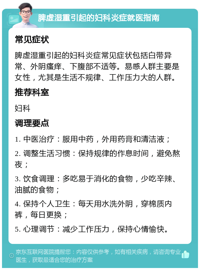 脾虚湿重引起的妇科炎症就医指南 常见症状 脾虚湿重引起的妇科炎症常见症状包括白带异常、外阴瘙痒、下腹部不适等。易感人群主要是女性，尤其是生活不规律、工作压力大的人群。 推荐科室 妇科 调理要点 1. 中医治疗：服用中药，外用药膏和清洁液； 2. 调整生活习惯：保持规律的作息时间，避免熬夜； 3. 饮食调理：多吃易于消化的食物，少吃辛辣、油腻的食物； 4. 保持个人卫生：每天用水洗外阴，穿棉质内裤，每日更换； 5. 心理调节：减少工作压力，保持心情愉快。