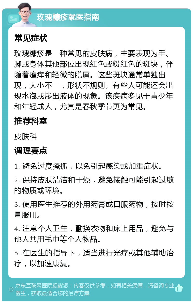 玫瑰糠疹就医指南 常见症状 玫瑰糠疹是一种常见的皮肤病，主要表现为手、脚或身体其他部位出现红色或粉红色的斑块，伴随着瘙痒和轻微的脱屑。这些斑块通常单独出现，大小不一，形状不规则。有些人可能还会出现水泡或渗出液体的现象。该疾病多见于青少年和年轻成人，尤其是春秋季节更为常见。 推荐科室 皮肤科 调理要点 1. 避免过度搔抓，以免引起感染或加重症状。 2. 保持皮肤清洁和干燥，避免接触可能引起过敏的物质或环境。 3. 使用医生推荐的外用药膏或口服药物，按时按量服用。 4. 注意个人卫生，勤换衣物和床上用品，避免与他人共用毛巾等个人物品。 5. 在医生的指导下，适当进行光疗或其他辅助治疗，以加速康复。