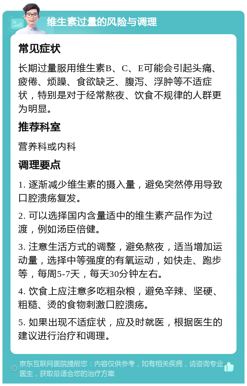 维生素过量的风险与调理 常见症状 长期过量服用维生素B、C、E可能会引起头痛、疲倦、烦躁、食欲缺乏、腹泻、浮肿等不适症状，特别是对于经常熬夜、饮食不规律的人群更为明显。 推荐科室 营养科或内科 调理要点 1. 逐渐减少维生素的摄入量，避免突然停用导致口腔溃疡复发。 2. 可以选择国内含量适中的维生素产品作为过渡，例如汤臣倍健。 3. 注意生活方式的调整，避免熬夜，适当增加运动量，选择中等强度的有氧运动，如快走、跑步等，每周5-7天，每天30分钟左右。 4. 饮食上应注意多吃粗杂粮，避免辛辣、坚硬、粗糙、烫的食物刺激口腔溃疡。 5. 如果出现不适症状，应及时就医，根据医生的建议进行治疗和调理。