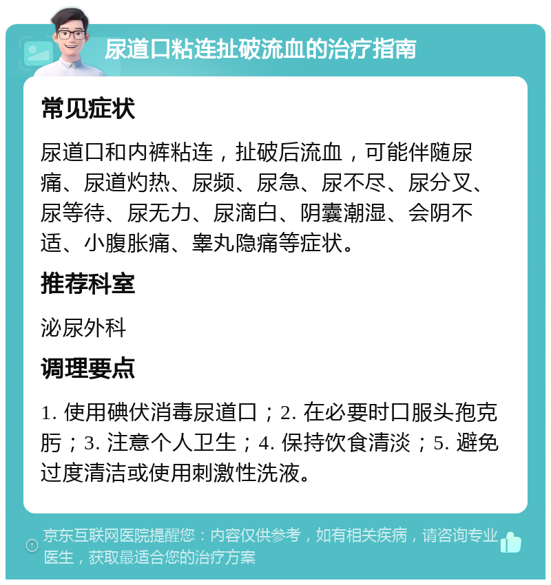 尿道口粘连扯破流血的治疗指南 常见症状 尿道口和内裤粘连，扯破后流血，可能伴随尿痛、尿道灼热、尿频、尿急、尿不尽、尿分叉、尿等待、尿无力、尿滴白、阴囊潮湿、会阴不适、小腹胀痛、睾丸隐痛等症状。 推荐科室 泌尿外科 调理要点 1. 使用碘伏消毒尿道口；2. 在必要时口服头孢克肟；3. 注意个人卫生；4. 保持饮食清淡；5. 避免过度清洁或使用刺激性洗液。