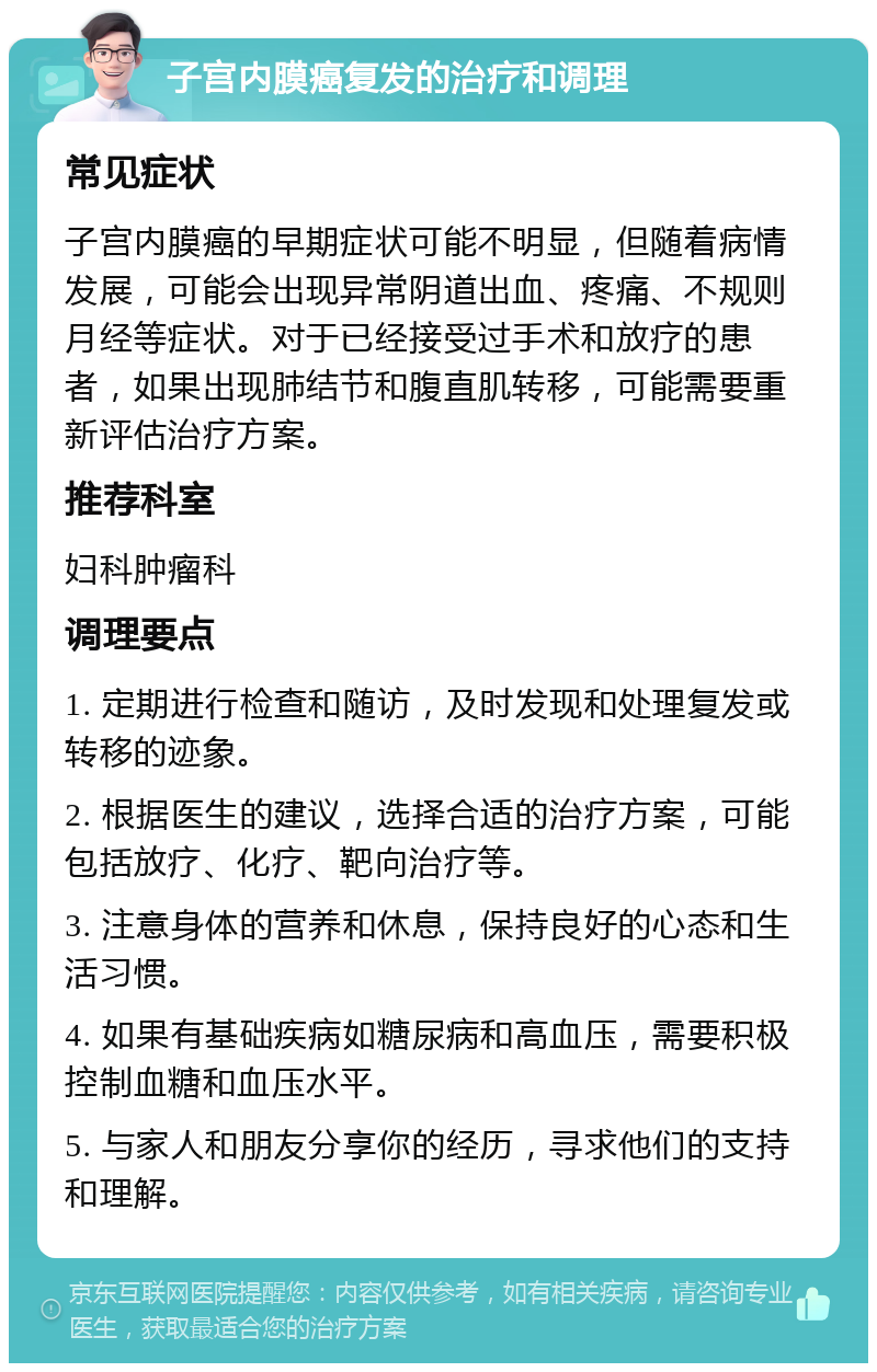 子宫内膜癌复发的治疗和调理 常见症状 子宫内膜癌的早期症状可能不明显，但随着病情发展，可能会出现异常阴道出血、疼痛、不规则月经等症状。对于已经接受过手术和放疗的患者，如果出现肺结节和腹直肌转移，可能需要重新评估治疗方案。 推荐科室 妇科肿瘤科 调理要点 1. 定期进行检查和随访，及时发现和处理复发或转移的迹象。 2. 根据医生的建议，选择合适的治疗方案，可能包括放疗、化疗、靶向治疗等。 3. 注意身体的营养和休息，保持良好的心态和生活习惯。 4. 如果有基础疾病如糖尿病和高血压，需要积极控制血糖和血压水平。 5. 与家人和朋友分享你的经历，寻求他们的支持和理解。