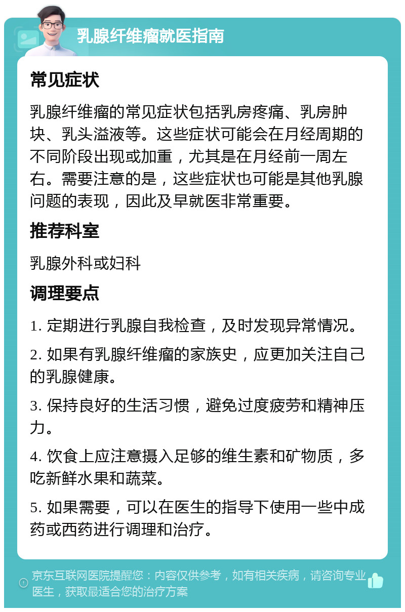 乳腺纤维瘤就医指南 常见症状 乳腺纤维瘤的常见症状包括乳房疼痛、乳房肿块、乳头溢液等。这些症状可能会在月经周期的不同阶段出现或加重，尤其是在月经前一周左右。需要注意的是，这些症状也可能是其他乳腺问题的表现，因此及早就医非常重要。 推荐科室 乳腺外科或妇科 调理要点 1. 定期进行乳腺自我检查，及时发现异常情况。 2. 如果有乳腺纤维瘤的家族史，应更加关注自己的乳腺健康。 3. 保持良好的生活习惯，避免过度疲劳和精神压力。 4. 饮食上应注意摄入足够的维生素和矿物质，多吃新鲜水果和蔬菜。 5. 如果需要，可以在医生的指导下使用一些中成药或西药进行调理和治疗。