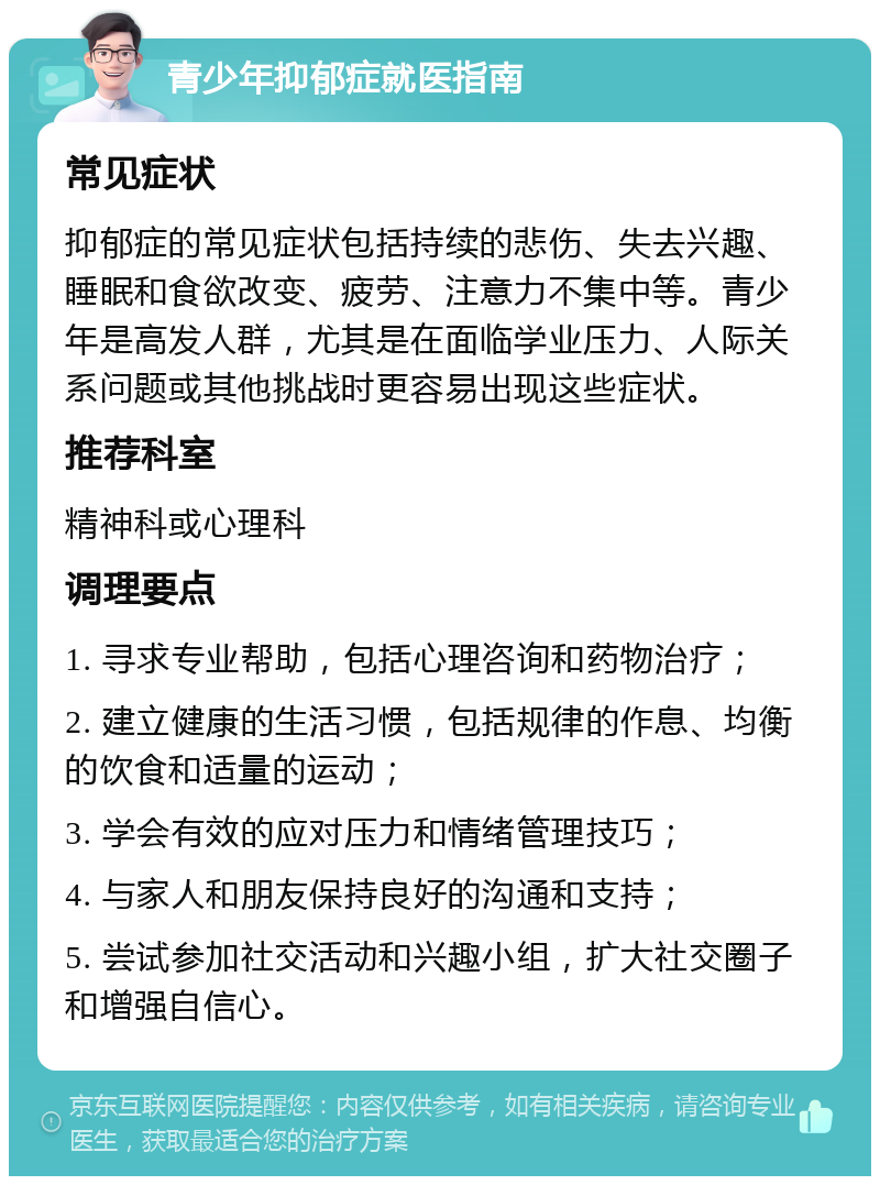 青少年抑郁症就医指南 常见症状 抑郁症的常见症状包括持续的悲伤、失去兴趣、睡眠和食欲改变、疲劳、注意力不集中等。青少年是高发人群，尤其是在面临学业压力、人际关系问题或其他挑战时更容易出现这些症状。 推荐科室 精神科或心理科 调理要点 1. 寻求专业帮助，包括心理咨询和药物治疗； 2. 建立健康的生活习惯，包括规律的作息、均衡的饮食和适量的运动； 3. 学会有效的应对压力和情绪管理技巧； 4. 与家人和朋友保持良好的沟通和支持； 5. 尝试参加社交活动和兴趣小组，扩大社交圈子和增强自信心。