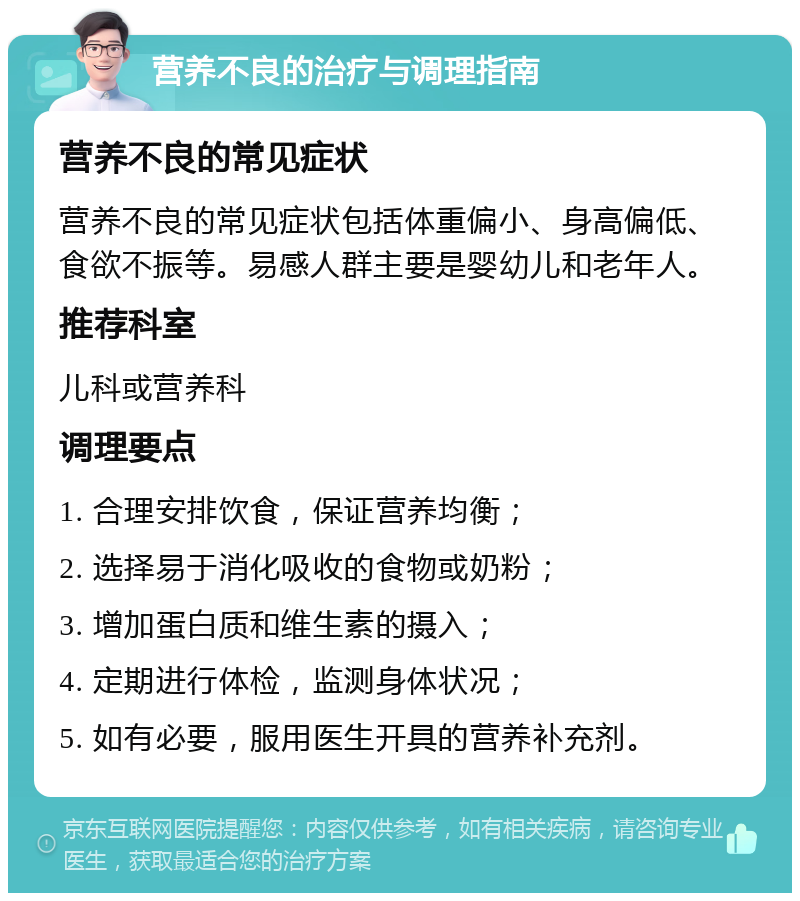 营养不良的治疗与调理指南 营养不良的常见症状 营养不良的常见症状包括体重偏小、身高偏低、食欲不振等。易感人群主要是婴幼儿和老年人。 推荐科室 儿科或营养科 调理要点 1. 合理安排饮食，保证营养均衡； 2. 选择易于消化吸收的食物或奶粉； 3. 增加蛋白质和维生素的摄入； 4. 定期进行体检，监测身体状况； 5. 如有必要，服用医生开具的营养补充剂。