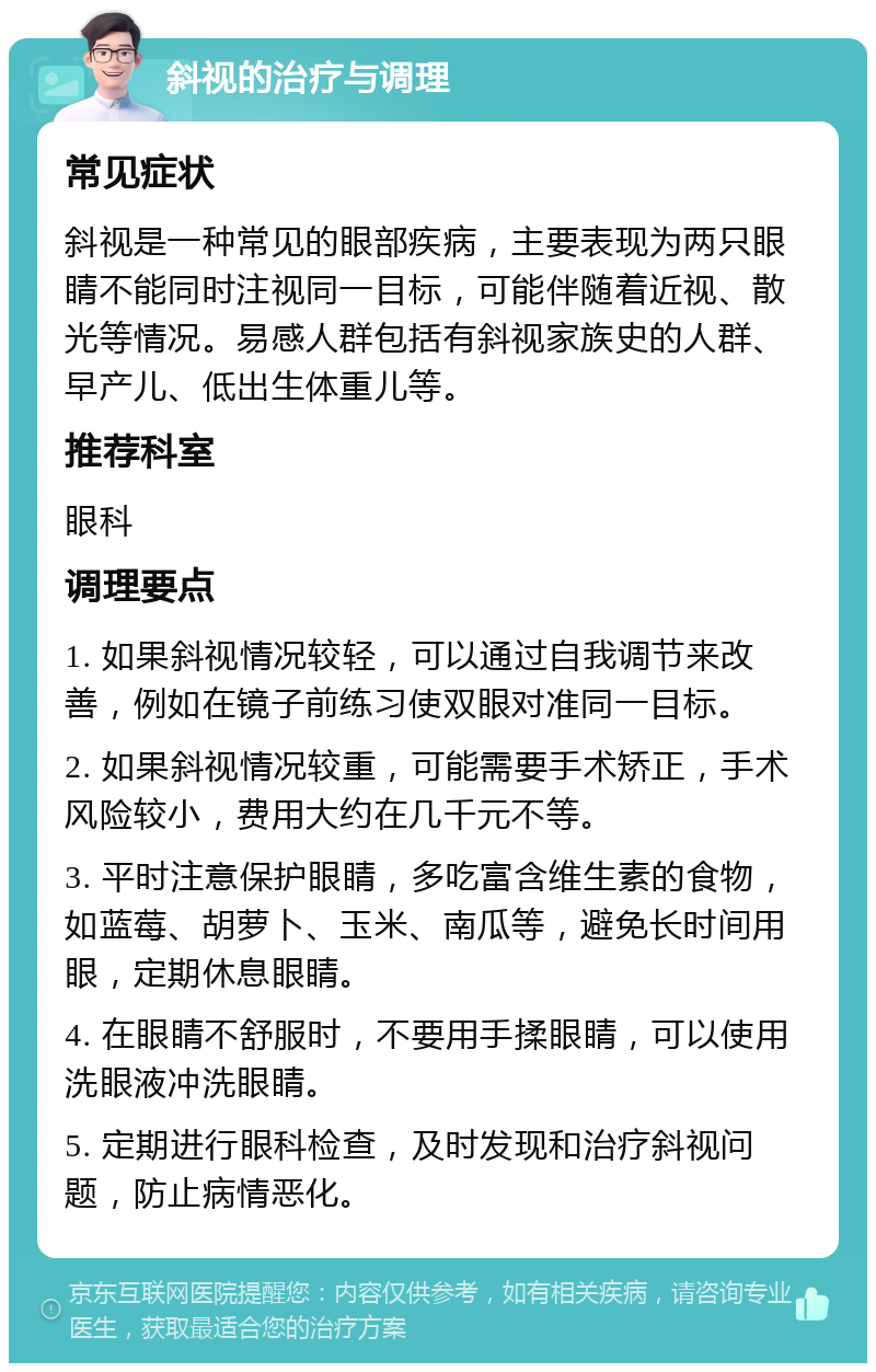 斜视的治疗与调理 常见症状 斜视是一种常见的眼部疾病，主要表现为两只眼睛不能同时注视同一目标，可能伴随着近视、散光等情况。易感人群包括有斜视家族史的人群、早产儿、低出生体重儿等。 推荐科室 眼科 调理要点 1. 如果斜视情况较轻，可以通过自我调节来改善，例如在镜子前练习使双眼对准同一目标。 2. 如果斜视情况较重，可能需要手术矫正，手术风险较小，费用大约在几千元不等。 3. 平时注意保护眼睛，多吃富含维生素的食物，如蓝莓、胡萝卜、玉米、南瓜等，避免长时间用眼，定期休息眼睛。 4. 在眼睛不舒服时，不要用手揉眼睛，可以使用洗眼液冲洗眼睛。 5. 定期进行眼科检查，及时发现和治疗斜视问题，防止病情恶化。