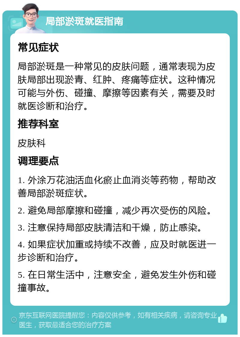 局部淤斑就医指南 常见症状 局部淤斑是一种常见的皮肤问题，通常表现为皮肤局部出现淤青、红肿、疼痛等症状。这种情况可能与外伤、碰撞、摩擦等因素有关，需要及时就医诊断和治疗。 推荐科室 皮肤科 调理要点 1. 外涂万花油活血化瘀止血消炎等药物，帮助改善局部淤斑症状。 2. 避免局部摩擦和碰撞，减少再次受伤的风险。 3. 注意保持局部皮肤清洁和干燥，防止感染。 4. 如果症状加重或持续不改善，应及时就医进一步诊断和治疗。 5. 在日常生活中，注意安全，避免发生外伤和碰撞事故。