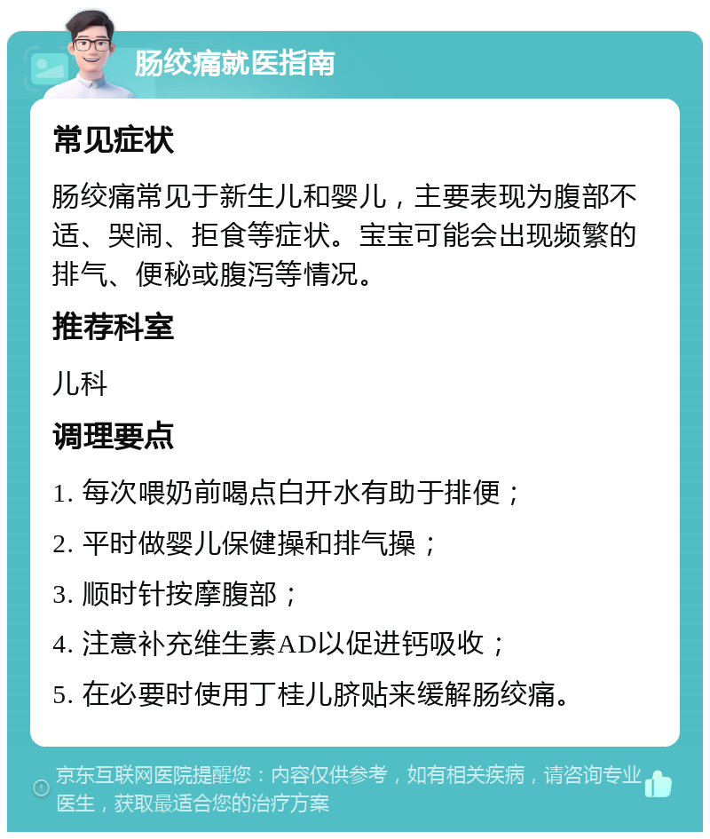 肠绞痛就医指南 常见症状 肠绞痛常见于新生儿和婴儿，主要表现为腹部不适、哭闹、拒食等症状。宝宝可能会出现频繁的排气、便秘或腹泻等情况。 推荐科室 儿科 调理要点 1. 每次喂奶前喝点白开水有助于排便； 2. 平时做婴儿保健操和排气操； 3. 顺时针按摩腹部； 4. 注意补充维生素AD以促进钙吸收； 5. 在必要时使用丁桂儿脐贴来缓解肠绞痛。