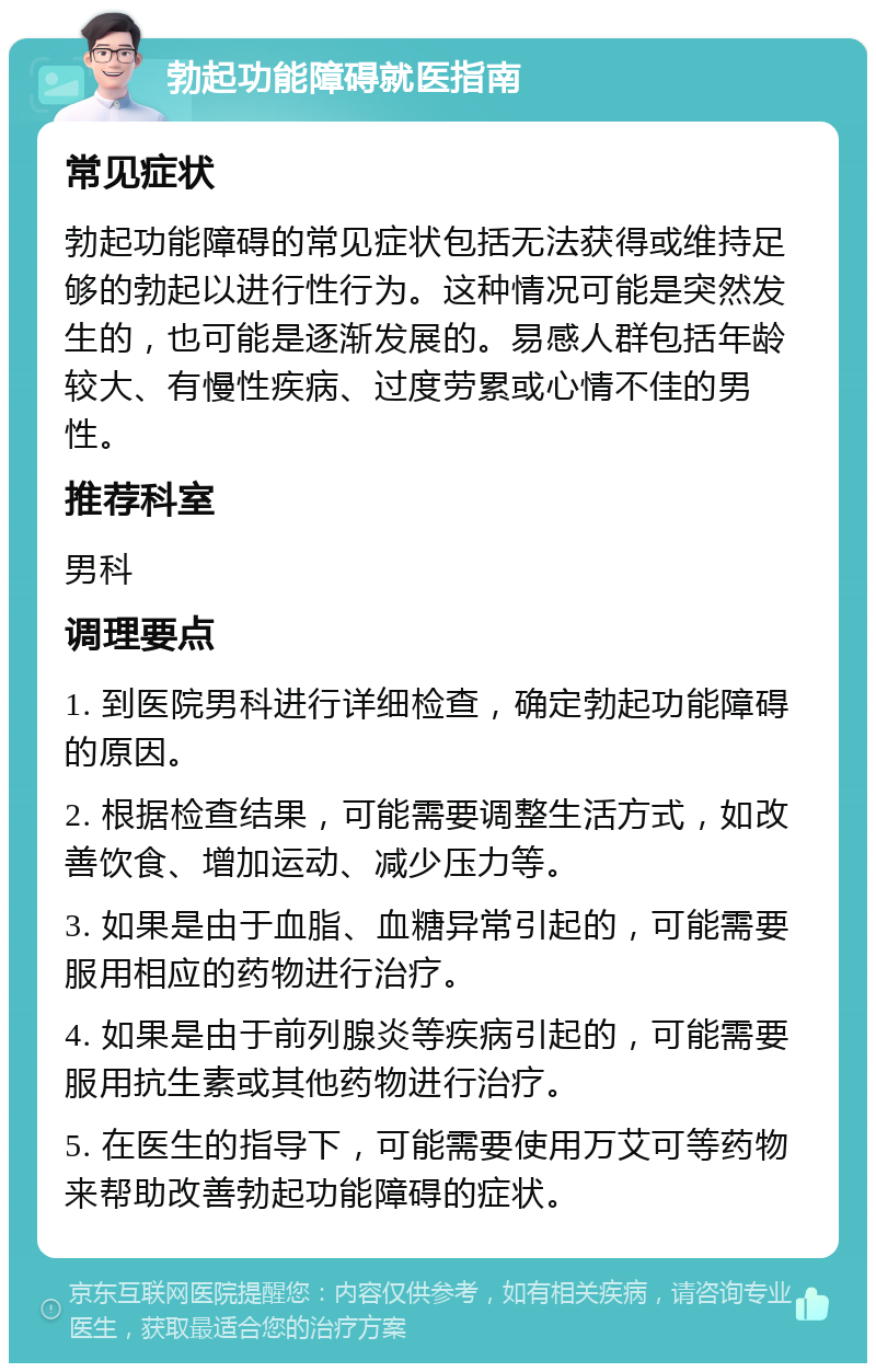 勃起功能障碍就医指南 常见症状 勃起功能障碍的常见症状包括无法获得或维持足够的勃起以进行性行为。这种情况可能是突然发生的，也可能是逐渐发展的。易感人群包括年龄较大、有慢性疾病、过度劳累或心情不佳的男性。 推荐科室 男科 调理要点 1. 到医院男科进行详细检查，确定勃起功能障碍的原因。 2. 根据检查结果，可能需要调整生活方式，如改善饮食、增加运动、减少压力等。 3. 如果是由于血脂、血糖异常引起的，可能需要服用相应的药物进行治疗。 4. 如果是由于前列腺炎等疾病引起的，可能需要服用抗生素或其他药物进行治疗。 5. 在医生的指导下，可能需要使用万艾可等药物来帮助改善勃起功能障碍的症状。