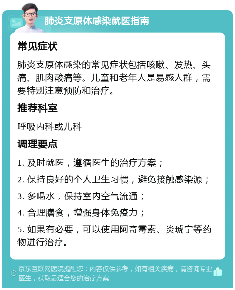 肺炎支原体感染就医指南 常见症状 肺炎支原体感染的常见症状包括咳嗽、发热、头痛、肌肉酸痛等。儿童和老年人是易感人群，需要特别注意预防和治疗。 推荐科室 呼吸内科或儿科 调理要点 1. 及时就医，遵循医生的治疗方案； 2. 保持良好的个人卫生习惯，避免接触感染源； 3. 多喝水，保持室内空气流通； 4. 合理膳食，增强身体免疫力； 5. 如果有必要，可以使用阿奇霉素、炎琥宁等药物进行治疗。