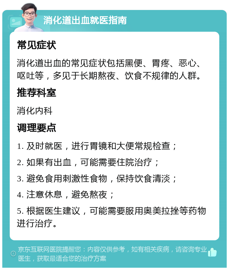 消化道出血就医指南 常见症状 消化道出血的常见症状包括黑便、胃疼、恶心、呕吐等，多见于长期熬夜、饮食不规律的人群。 推荐科室 消化内科 调理要点 1. 及时就医，进行胃镜和大便常规检查； 2. 如果有出血，可能需要住院治疗； 3. 避免食用刺激性食物，保持饮食清淡； 4. 注意休息，避免熬夜； 5. 根据医生建议，可能需要服用奥美拉挫等药物进行治疗。