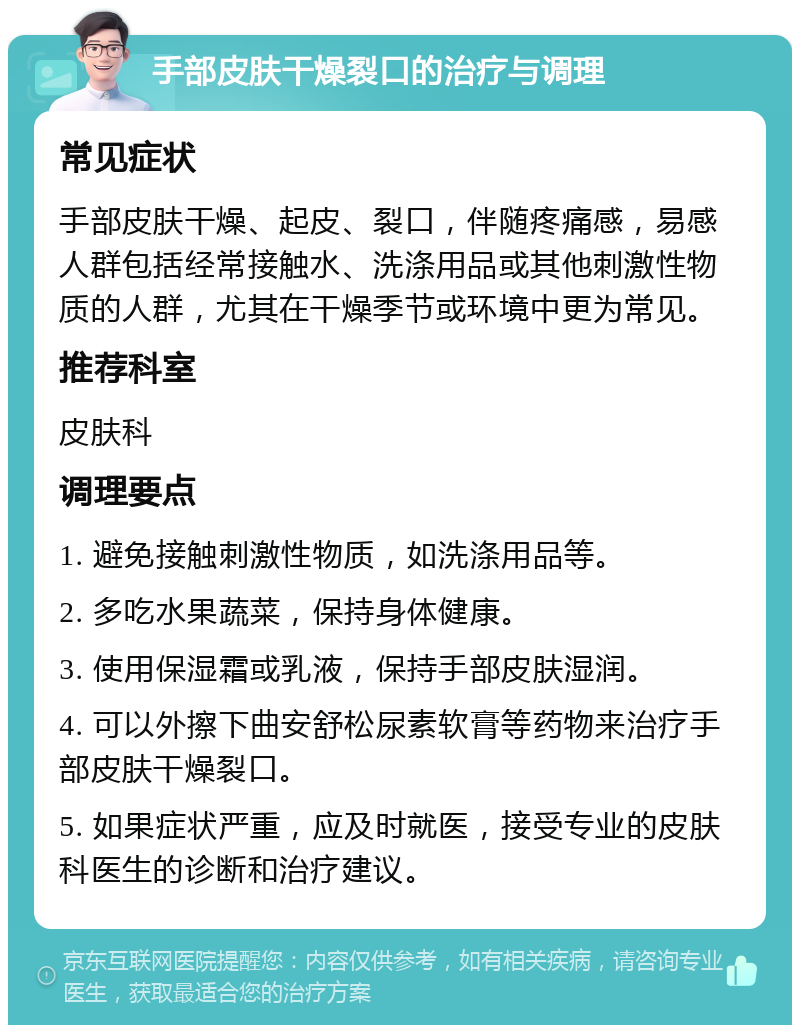 手部皮肤干燥裂口的治疗与调理 常见症状 手部皮肤干燥、起皮、裂口，伴随疼痛感，易感人群包括经常接触水、洗涤用品或其他刺激性物质的人群，尤其在干燥季节或环境中更为常见。 推荐科室 皮肤科 调理要点 1. 避免接触刺激性物质，如洗涤用品等。 2. 多吃水果蔬菜，保持身体健康。 3. 使用保湿霜或乳液，保持手部皮肤湿润。 4. 可以外擦下曲安舒松尿素软膏等药物来治疗手部皮肤干燥裂口。 5. 如果症状严重，应及时就医，接受专业的皮肤科医生的诊断和治疗建议。