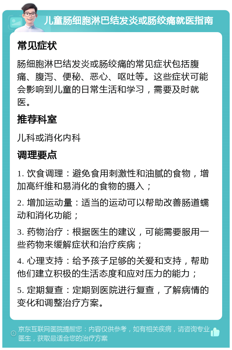 儿童肠细胞淋巴结发炎或肠绞痛就医指南 常见症状 肠细胞淋巴结发炎或肠绞痛的常见症状包括腹痛、腹泻、便秘、恶心、呕吐等。这些症状可能会影响到儿童的日常生活和学习，需要及时就医。 推荐科室 儿科或消化内科 调理要点 1. 饮食调理：避免食用刺激性和油腻的食物，增加高纤维和易消化的食物的摄入； 2. 增加运动量：适当的运动可以帮助改善肠道蠕动和消化功能； 3. 药物治疗：根据医生的建议，可能需要服用一些药物来缓解症状和治疗疾病； 4. 心理支持：给予孩子足够的关爱和支持，帮助他们建立积极的生活态度和应对压力的能力； 5. 定期复查：定期到医院进行复查，了解病情的变化和调整治疗方案。