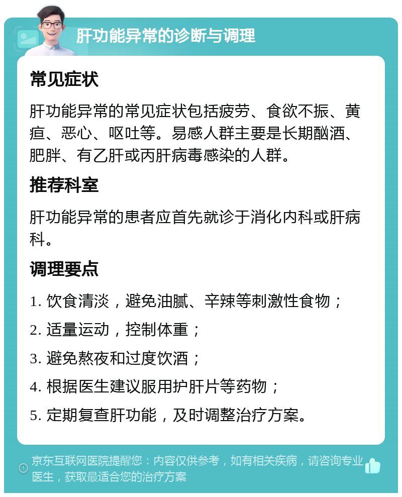 肝功能异常的诊断与调理 常见症状 肝功能异常的常见症状包括疲劳、食欲不振、黄疸、恶心、呕吐等。易感人群主要是长期酗酒、肥胖、有乙肝或丙肝病毒感染的人群。 推荐科室 肝功能异常的患者应首先就诊于消化内科或肝病科。 调理要点 1. 饮食清淡，避免油腻、辛辣等刺激性食物； 2. 适量运动，控制体重； 3. 避免熬夜和过度饮酒； 4. 根据医生建议服用护肝片等药物； 5. 定期复查肝功能，及时调整治疗方案。