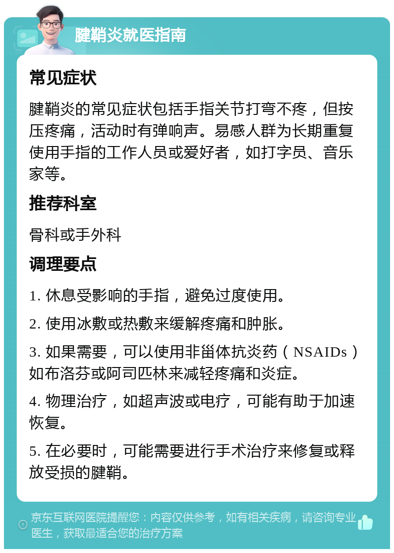 腱鞘炎就医指南 常见症状 腱鞘炎的常见症状包括手指关节打弯不疼，但按压疼痛，活动时有弹响声。易感人群为长期重复使用手指的工作人员或爱好者，如打字员、音乐家等。 推荐科室 骨科或手外科 调理要点 1. 休息受影响的手指，避免过度使用。 2. 使用冰敷或热敷来缓解疼痛和肿胀。 3. 如果需要，可以使用非甾体抗炎药（NSAIDs）如布洛芬或阿司匹林来减轻疼痛和炎症。 4. 物理治疗，如超声波或电疗，可能有助于加速恢复。 5. 在必要时，可能需要进行手术治疗来修复或释放受损的腱鞘。