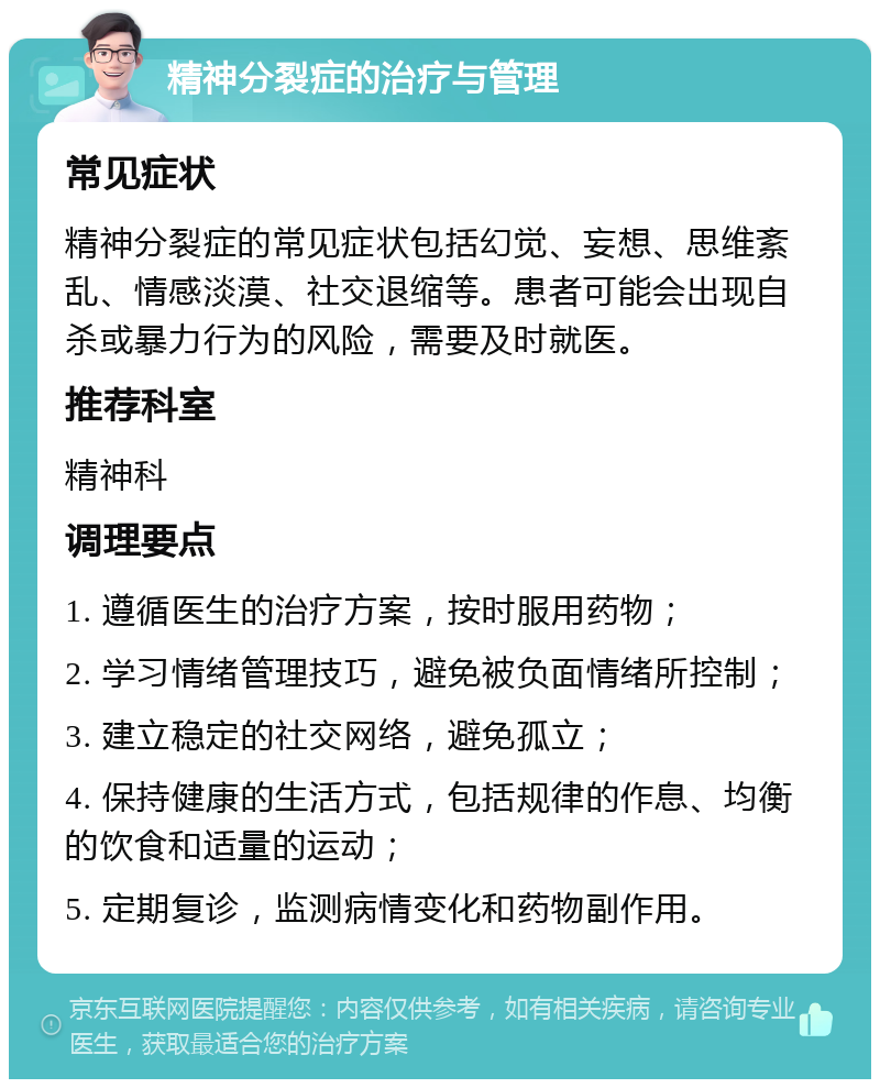 精神分裂症的治疗与管理 常见症状 精神分裂症的常见症状包括幻觉、妄想、思维紊乱、情感淡漠、社交退缩等。患者可能会出现自杀或暴力行为的风险，需要及时就医。 推荐科室 精神科 调理要点 1. 遵循医生的治疗方案，按时服用药物； 2. 学习情绪管理技巧，避免被负面情绪所控制； 3. 建立稳定的社交网络，避免孤立； 4. 保持健康的生活方式，包括规律的作息、均衡的饮食和适量的运动； 5. 定期复诊，监测病情变化和药物副作用。