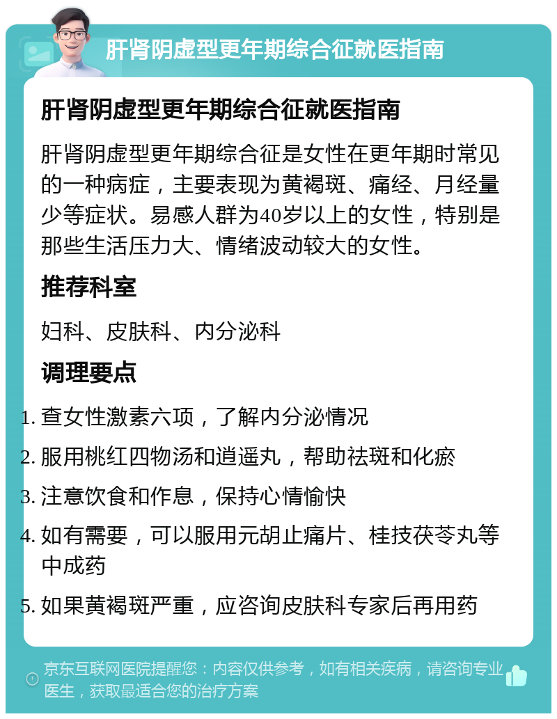 肝肾阴虚型更年期综合征就医指南 肝肾阴虚型更年期综合征就医指南 肝肾阴虚型更年期综合征是女性在更年期时常见的一种病症，主要表现为黄褐斑、痛经、月经量少等症状。易感人群为40岁以上的女性，特别是那些生活压力大、情绪波动较大的女性。 推荐科室 妇科、皮肤科、内分泌科 调理要点 查女性激素六项，了解内分泌情况 服用桃红四物汤和逍遥丸，帮助祛斑和化瘀 注意饮食和作息，保持心情愉快 如有需要，可以服用元胡止痛片、桂技茯苓丸等中成药 如果黄褐斑严重，应咨询皮肤科专家后再用药