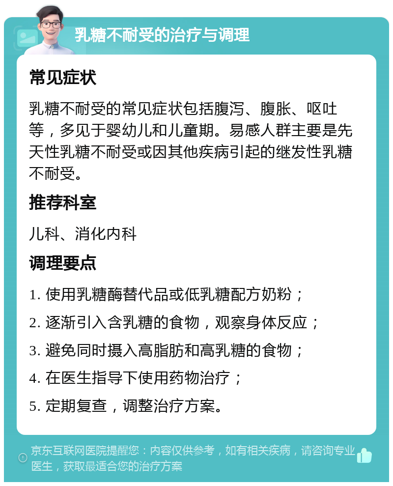 乳糖不耐受的治疗与调理 常见症状 乳糖不耐受的常见症状包括腹泻、腹胀、呕吐等，多见于婴幼儿和儿童期。易感人群主要是先天性乳糖不耐受或因其他疾病引起的继发性乳糖不耐受。 推荐科室 儿科、消化内科 调理要点 1. 使用乳糖酶替代品或低乳糖配方奶粉； 2. 逐渐引入含乳糖的食物，观察身体反应； 3. 避免同时摄入高脂肪和高乳糖的食物； 4. 在医生指导下使用药物治疗； 5. 定期复查，调整治疗方案。