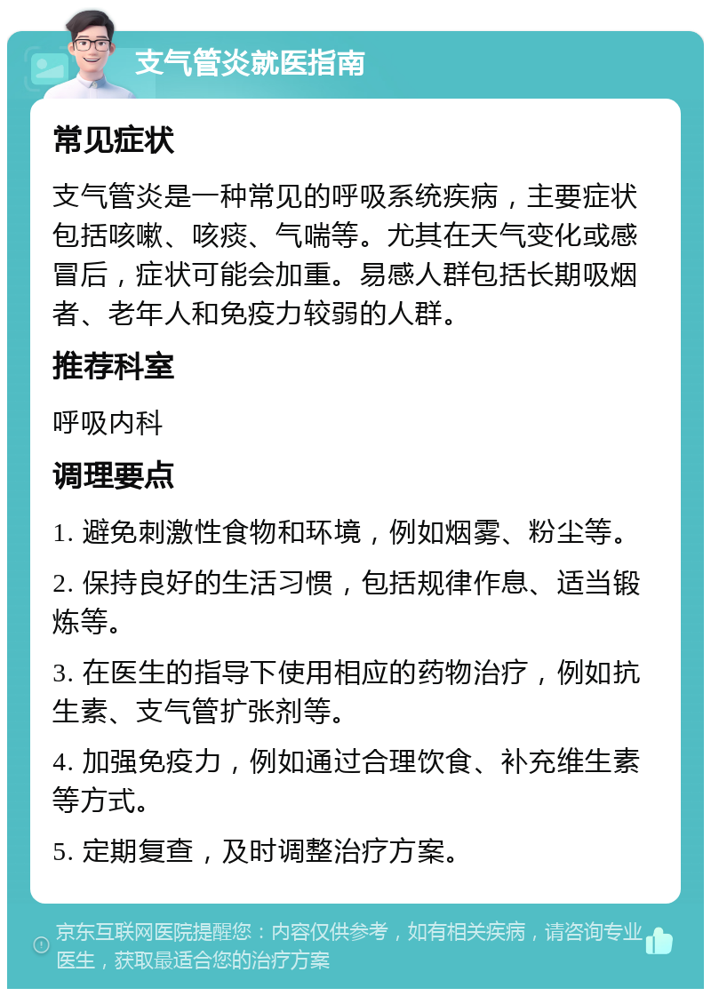 支气管炎就医指南 常见症状 支气管炎是一种常见的呼吸系统疾病，主要症状包括咳嗽、咳痰、气喘等。尤其在天气变化或感冒后，症状可能会加重。易感人群包括长期吸烟者、老年人和免疫力较弱的人群。 推荐科室 呼吸内科 调理要点 1. 避免刺激性食物和环境，例如烟雾、粉尘等。 2. 保持良好的生活习惯，包括规律作息、适当锻炼等。 3. 在医生的指导下使用相应的药物治疗，例如抗生素、支气管扩张剂等。 4. 加强免疫力，例如通过合理饮食、补充维生素等方式。 5. 定期复查，及时调整治疗方案。