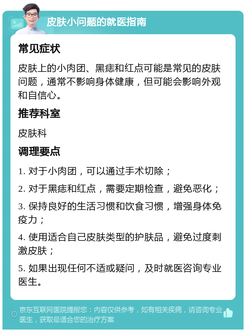 皮肤小问题的就医指南 常见症状 皮肤上的小肉团、黑痣和红点可能是常见的皮肤问题，通常不影响身体健康，但可能会影响外观和自信心。 推荐科室 皮肤科 调理要点 1. 对于小肉团，可以通过手术切除； 2. 对于黑痣和红点，需要定期检查，避免恶化； 3. 保持良好的生活习惯和饮食习惯，增强身体免疫力； 4. 使用适合自己皮肤类型的护肤品，避免过度刺激皮肤； 5. 如果出现任何不适或疑问，及时就医咨询专业医生。