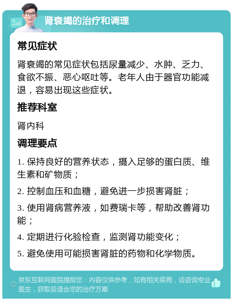 肾衰竭的治疗和调理 常见症状 肾衰竭的常见症状包括尿量减少、水肿、乏力、食欲不振、恶心呕吐等。老年人由于器官功能减退，容易出现这些症状。 推荐科室 肾内科 调理要点 1. 保持良好的营养状态，摄入足够的蛋白质、维生素和矿物质； 2. 控制血压和血糖，避免进一步损害肾脏； 3. 使用肾病营养液，如费瑞卡等，帮助改善肾功能； 4. 定期进行化验检查，监测肾功能变化； 5. 避免使用可能损害肾脏的药物和化学物质。