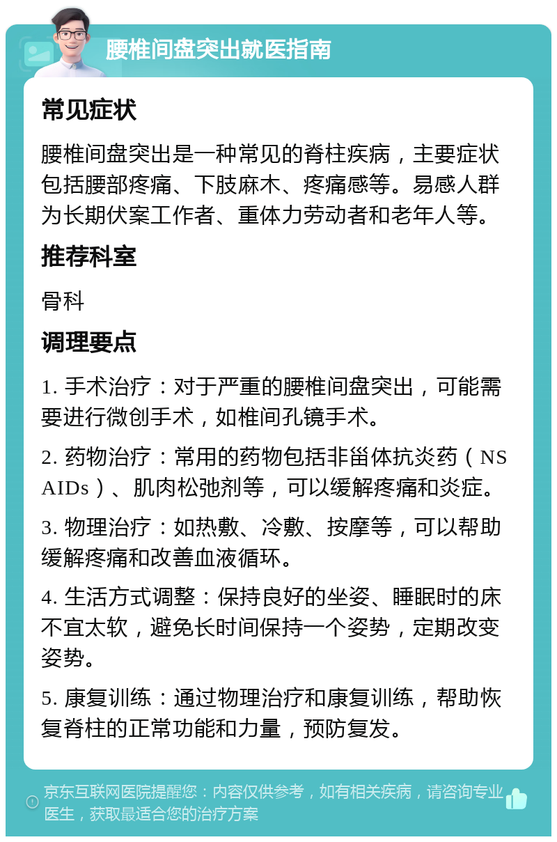 腰椎间盘突出就医指南 常见症状 腰椎间盘突出是一种常见的脊柱疾病，主要症状包括腰部疼痛、下肢麻木、疼痛感等。易感人群为长期伏案工作者、重体力劳动者和老年人等。 推荐科室 骨科 调理要点 1. 手术治疗：对于严重的腰椎间盘突出，可能需要进行微创手术，如椎间孔镜手术。 2. 药物治疗：常用的药物包括非甾体抗炎药（NSAIDs）、肌肉松弛剂等，可以缓解疼痛和炎症。 3. 物理治疗：如热敷、冷敷、按摩等，可以帮助缓解疼痛和改善血液循环。 4. 生活方式调整：保持良好的坐姿、睡眠时的床不宜太软，避免长时间保持一个姿势，定期改变姿势。 5. 康复训练：通过物理治疗和康复训练，帮助恢复脊柱的正常功能和力量，预防复发。