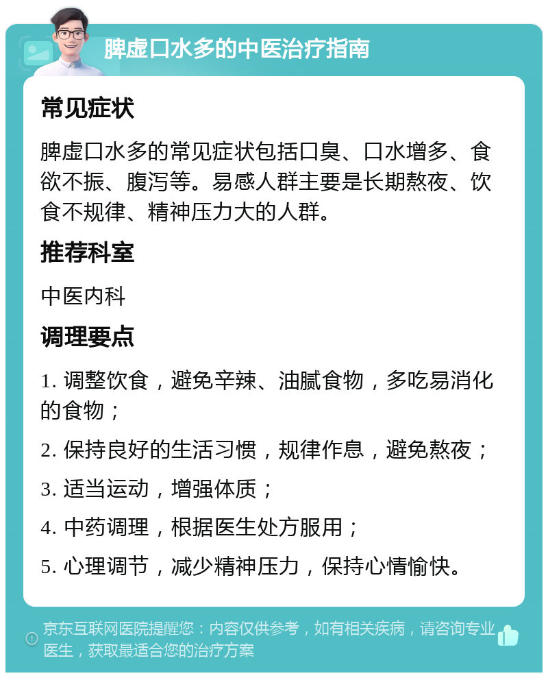 脾虚口水多的中医治疗指南 常见症状 脾虚口水多的常见症状包括口臭、口水增多、食欲不振、腹泻等。易感人群主要是长期熬夜、饮食不规律、精神压力大的人群。 推荐科室 中医内科 调理要点 1. 调整饮食，避免辛辣、油腻食物，多吃易消化的食物； 2. 保持良好的生活习惯，规律作息，避免熬夜； 3. 适当运动，增强体质； 4. 中药调理，根据医生处方服用； 5. 心理调节，减少精神压力，保持心情愉快。