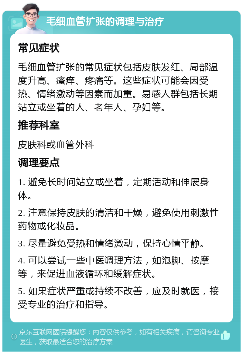 毛细血管扩张的调理与治疗 常见症状 毛细血管扩张的常见症状包括皮肤发红、局部温度升高、瘙痒、疼痛等。这些症状可能会因受热、情绪激动等因素而加重。易感人群包括长期站立或坐着的人、老年人、孕妇等。 推荐科室 皮肤科或血管外科 调理要点 1. 避免长时间站立或坐着，定期活动和伸展身体。 2. 注意保持皮肤的清洁和干燥，避免使用刺激性药物或化妆品。 3. 尽量避免受热和情绪激动，保持心情平静。 4. 可以尝试一些中医调理方法，如泡脚、按摩等，来促进血液循环和缓解症状。 5. 如果症状严重或持续不改善，应及时就医，接受专业的治疗和指导。