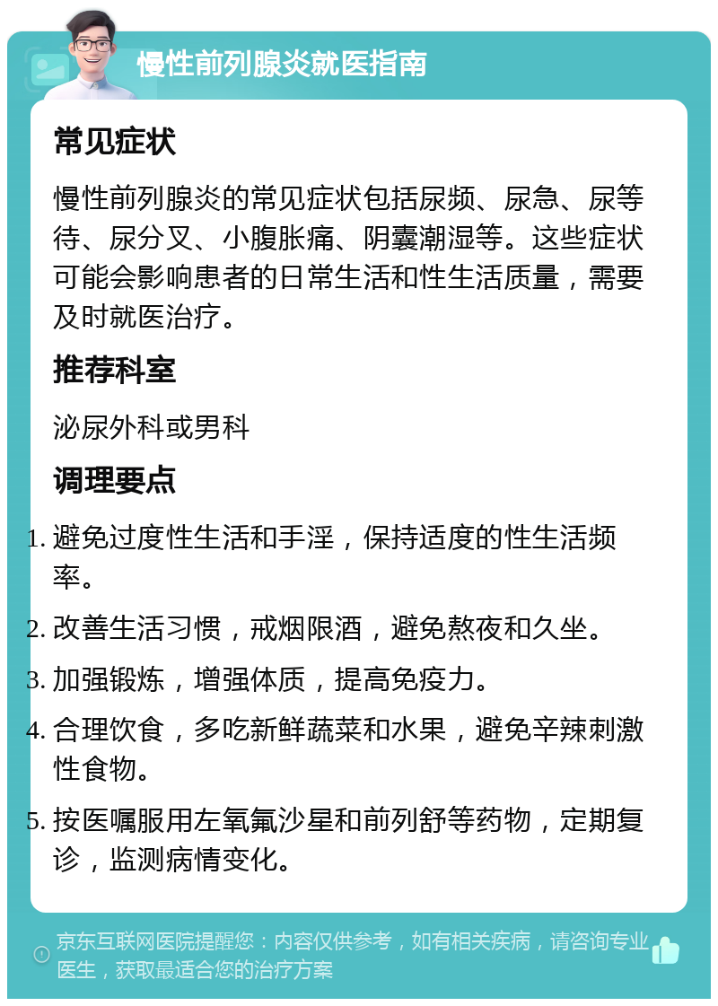 慢性前列腺炎就医指南 常见症状 慢性前列腺炎的常见症状包括尿频、尿急、尿等待、尿分叉、小腹胀痛、阴囊潮湿等。这些症状可能会影响患者的日常生活和性生活质量，需要及时就医治疗。 推荐科室 泌尿外科或男科 调理要点 避免过度性生活和手淫，保持适度的性生活频率。 改善生活习惯，戒烟限酒，避免熬夜和久坐。 加强锻炼，增强体质，提高免疫力。 合理饮食，多吃新鲜蔬菜和水果，避免辛辣刺激性食物。 按医嘱服用左氧氟沙星和前列舒等药物，定期复诊，监测病情变化。