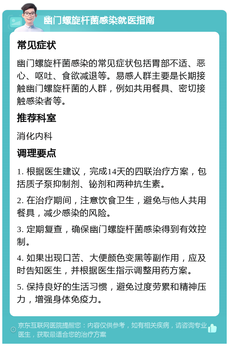 幽门螺旋杆菌感染就医指南 常见症状 幽门螺旋杆菌感染的常见症状包括胃部不适、恶心、呕吐、食欲减退等。易感人群主要是长期接触幽门螺旋杆菌的人群，例如共用餐具、密切接触感染者等。 推荐科室 消化内科 调理要点 1. 根据医生建议，完成14天的四联治疗方案，包括质子泵抑制剂、铋剂和两种抗生素。 2. 在治疗期间，注意饮食卫生，避免与他人共用餐具，减少感染的风险。 3. 定期复查，确保幽门螺旋杆菌感染得到有效控制。 4. 如果出现口苦、大便颜色变黑等副作用，应及时告知医生，并根据医生指示调整用药方案。 5. 保持良好的生活习惯，避免过度劳累和精神压力，增强身体免疫力。