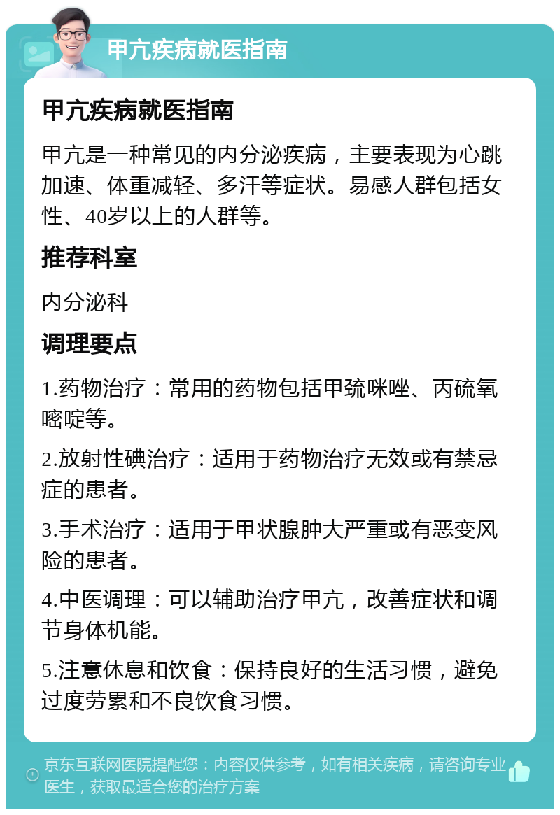 甲亢疾病就医指南 甲亢疾病就医指南 甲亢是一种常见的内分泌疾病，主要表现为心跳加速、体重减轻、多汗等症状。易感人群包括女性、40岁以上的人群等。 推荐科室 内分泌科 调理要点 1.药物治疗：常用的药物包括甲巯咪唑、丙硫氧嘧啶等。 2.放射性碘治疗：适用于药物治疗无效或有禁忌症的患者。 3.手术治疗：适用于甲状腺肿大严重或有恶变风险的患者。 4.中医调理：可以辅助治疗甲亢，改善症状和调节身体机能。 5.注意休息和饮食：保持良好的生活习惯，避免过度劳累和不良饮食习惯。