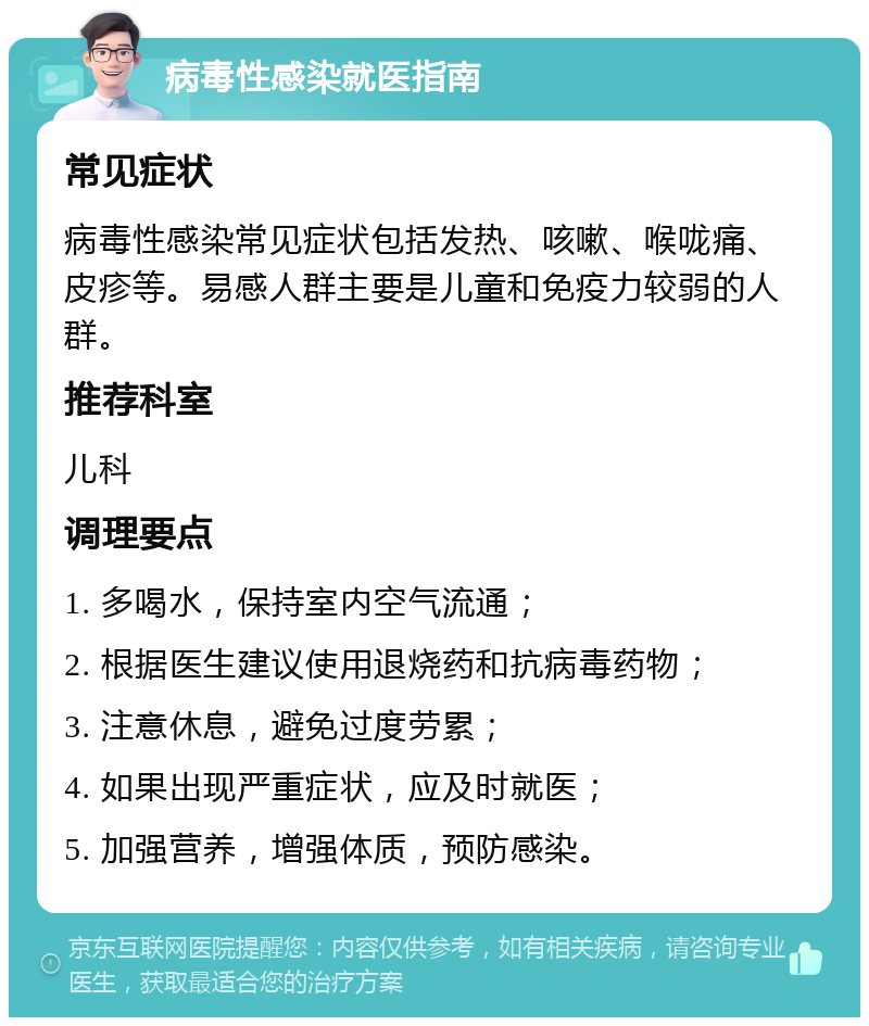 病毒性感染就医指南 常见症状 病毒性感染常见症状包括发热、咳嗽、喉咙痛、皮疹等。易感人群主要是儿童和免疫力较弱的人群。 推荐科室 儿科 调理要点 1. 多喝水，保持室内空气流通； 2. 根据医生建议使用退烧药和抗病毒药物； 3. 注意休息，避免过度劳累； 4. 如果出现严重症状，应及时就医； 5. 加强营养，增强体质，预防感染。