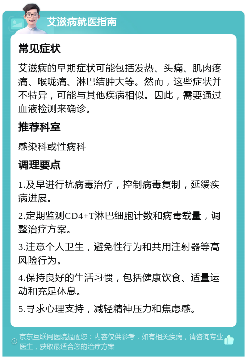 艾滋病就医指南 常见症状 艾滋病的早期症状可能包括发热、头痛、肌肉疼痛、喉咙痛、淋巴结肿大等。然而，这些症状并不特异，可能与其他疾病相似。因此，需要通过血液检测来确诊。 推荐科室 感染科或性病科 调理要点 1.及早进行抗病毒治疗，控制病毒复制，延缓疾病进展。 2.定期监测CD4+T淋巴细胞计数和病毒载量，调整治疗方案。 3.注意个人卫生，避免性行为和共用注射器等高风险行为。 4.保持良好的生活习惯，包括健康饮食、适量运动和充足休息。 5.寻求心理支持，减轻精神压力和焦虑感。