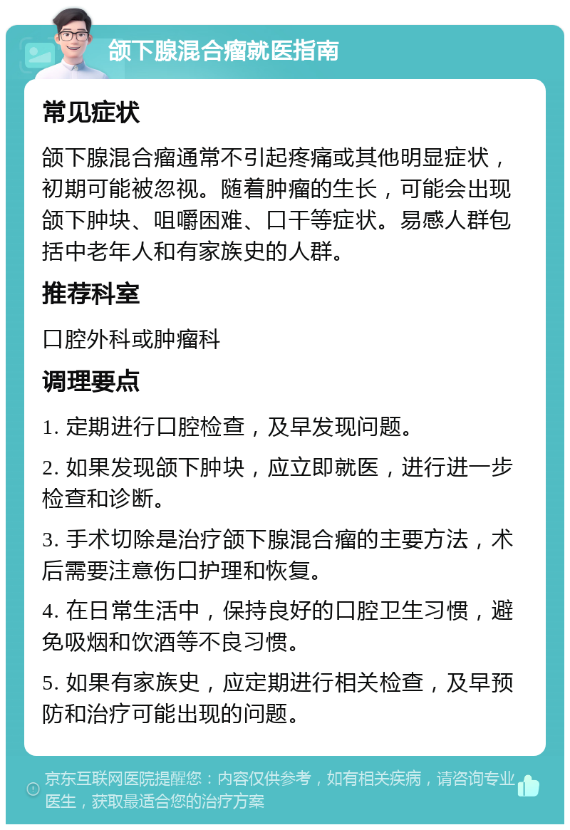 颌下腺混合瘤就医指南 常见症状 颌下腺混合瘤通常不引起疼痛或其他明显症状，初期可能被忽视。随着肿瘤的生长，可能会出现颌下肿块、咀嚼困难、口干等症状。易感人群包括中老年人和有家族史的人群。 推荐科室 口腔外科或肿瘤科 调理要点 1. 定期进行口腔检查，及早发现问题。 2. 如果发现颌下肿块，应立即就医，进行进一步检查和诊断。 3. 手术切除是治疗颌下腺混合瘤的主要方法，术后需要注意伤口护理和恢复。 4. 在日常生活中，保持良好的口腔卫生习惯，避免吸烟和饮酒等不良习惯。 5. 如果有家族史，应定期进行相关检查，及早预防和治疗可能出现的问题。