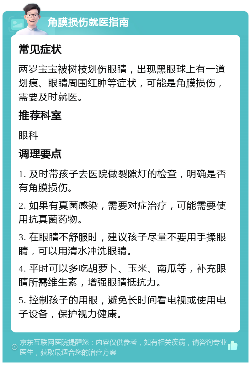 角膜损伤就医指南 常见症状 两岁宝宝被树枝划伤眼睛，出现黑眼球上有一道划痕、眼睛周围红肿等症状，可能是角膜损伤，需要及时就医。 推荐科室 眼科 调理要点 1. 及时带孩子去医院做裂隙灯的检查，明确是否有角膜损伤。 2. 如果有真菌感染，需要对症治疗，可能需要使用抗真菌药物。 3. 在眼睛不舒服时，建议孩子尽量不要用手揉眼睛，可以用清水冲洗眼睛。 4. 平时可以多吃胡萝卜、玉米、南瓜等，补充眼睛所需维生素，增强眼睛抵抗力。 5. 控制孩子的用眼，避免长时间看电视或使用电子设备，保护视力健康。