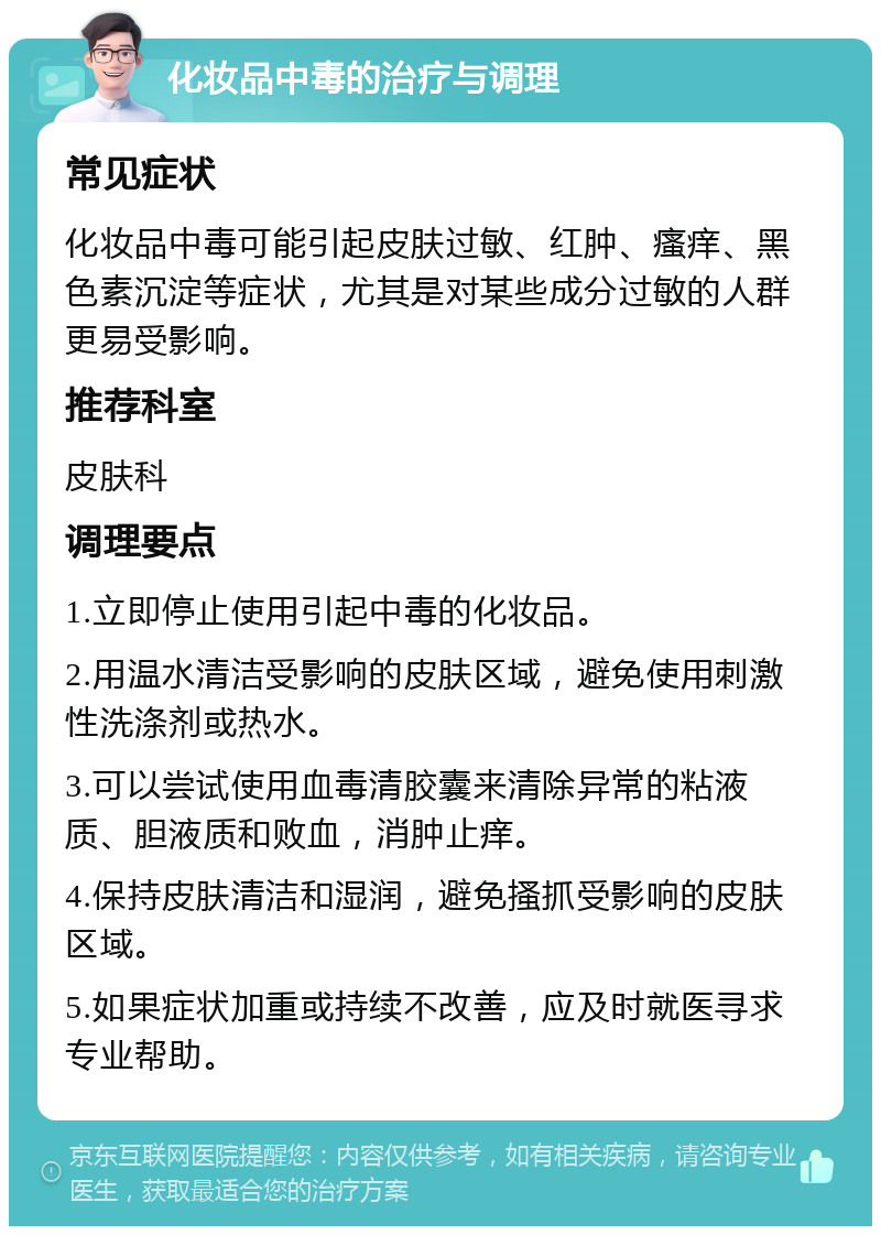 化妆品中毒的治疗与调理 常见症状 化妆品中毒可能引起皮肤过敏、红肿、瘙痒、黑色素沉淀等症状，尤其是对某些成分过敏的人群更易受影响。 推荐科室 皮肤科 调理要点 1.立即停止使用引起中毒的化妆品。 2.用温水清洁受影响的皮肤区域，避免使用刺激性洗涤剂或热水。 3.可以尝试使用血毒清胶囊来清除异常的粘液质、胆液质和败血，消肿止痒。 4.保持皮肤清洁和湿润，避免搔抓受影响的皮肤区域。 5.如果症状加重或持续不改善，应及时就医寻求专业帮助。