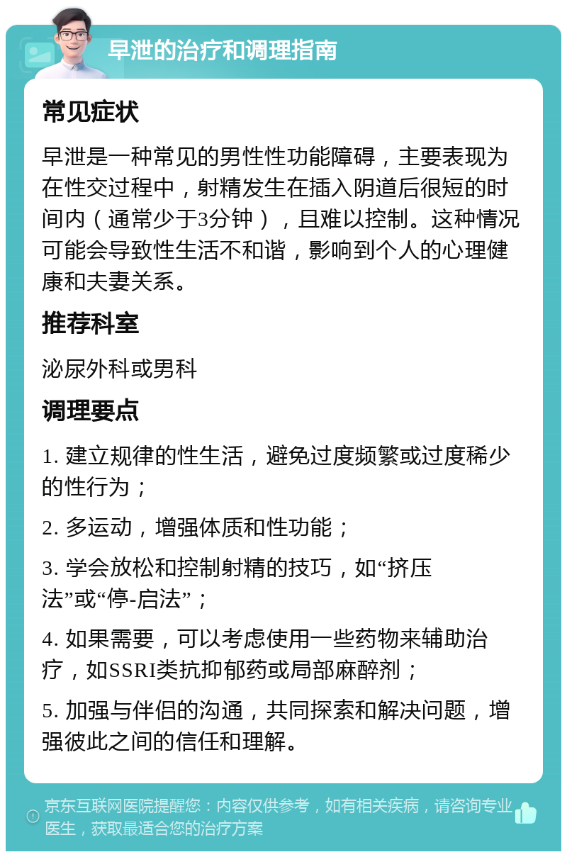 早泄的治疗和调理指南 常见症状 早泄是一种常见的男性性功能障碍，主要表现为在性交过程中，射精发生在插入阴道后很短的时间内（通常少于3分钟），且难以控制。这种情况可能会导致性生活不和谐，影响到个人的心理健康和夫妻关系。 推荐科室 泌尿外科或男科 调理要点 1. 建立规律的性生活，避免过度频繁或过度稀少的性行为； 2. 多运动，增强体质和性功能； 3. 学会放松和控制射精的技巧，如“挤压法”或“停-启法”； 4. 如果需要，可以考虑使用一些药物来辅助治疗，如SSRI类抗抑郁药或局部麻醉剂； 5. 加强与伴侣的沟通，共同探索和解决问题，增强彼此之间的信任和理解。