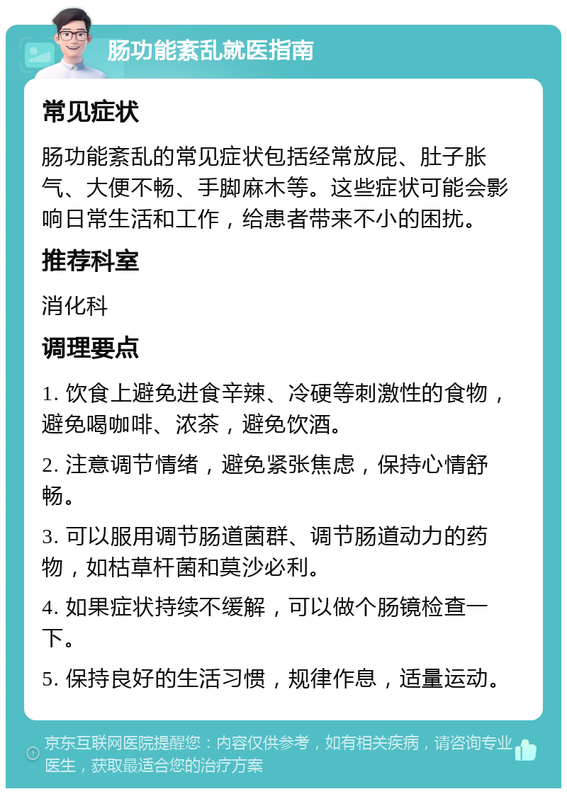 肠功能紊乱就医指南 常见症状 肠功能紊乱的常见症状包括经常放屁、肚子胀气、大便不畅、手脚麻木等。这些症状可能会影响日常生活和工作，给患者带来不小的困扰。 推荐科室 消化科 调理要点 1. 饮食上避免进食辛辣、冷硬等刺激性的食物，避免喝咖啡、浓茶，避免饮酒。 2. 注意调节情绪，避免紧张焦虑，保持心情舒畅。 3. 可以服用调节肠道菌群、调节肠道动力的药物，如枯草杆菌和莫沙必利。 4. 如果症状持续不缓解，可以做个肠镜检查一下。 5. 保持良好的生活习惯，规律作息，适量运动。