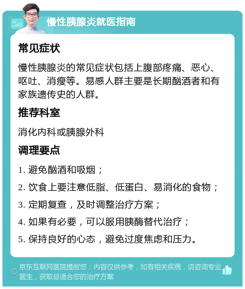 慢性胰腺炎就医指南 常见症状 慢性胰腺炎的常见症状包括上腹部疼痛、恶心、呕吐、消瘦等。易感人群主要是长期酗酒者和有家族遗传史的人群。 推荐科室 消化内科或胰腺外科 调理要点 1. 避免酗酒和吸烟； 2. 饮食上要注意低脂、低蛋白、易消化的食物； 3. 定期复查，及时调整治疗方案； 4. 如果有必要，可以服用胰酶替代治疗； 5. 保持良好的心态，避免过度焦虑和压力。