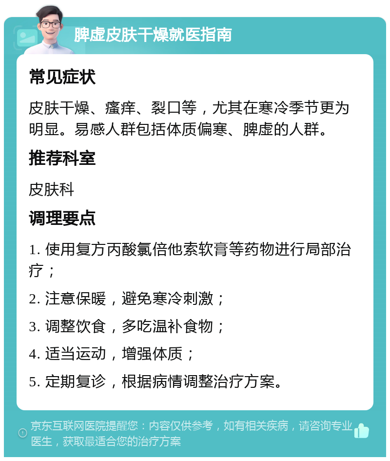 脾虚皮肤干燥就医指南 常见症状 皮肤干燥、瘙痒、裂口等，尤其在寒冷季节更为明显。易感人群包括体质偏寒、脾虚的人群。 推荐科室 皮肤科 调理要点 1. 使用复方丙酸氯倍他索软膏等药物进行局部治疗； 2. 注意保暖，避免寒冷刺激； 3. 调整饮食，多吃温补食物； 4. 适当运动，增强体质； 5. 定期复诊，根据病情调整治疗方案。