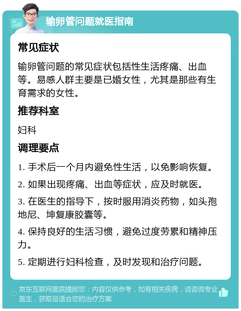 输卵管问题就医指南 常见症状 输卵管问题的常见症状包括性生活疼痛、出血等。易感人群主要是已婚女性，尤其是那些有生育需求的女性。 推荐科室 妇科 调理要点 1. 手术后一个月内避免性生活，以免影响恢复。 2. 如果出现疼痛、出血等症状，应及时就医。 3. 在医生的指导下，按时服用消炎药物，如头孢地尼、坤复康胶囊等。 4. 保持良好的生活习惯，避免过度劳累和精神压力。 5. 定期进行妇科检查，及时发现和治疗问题。