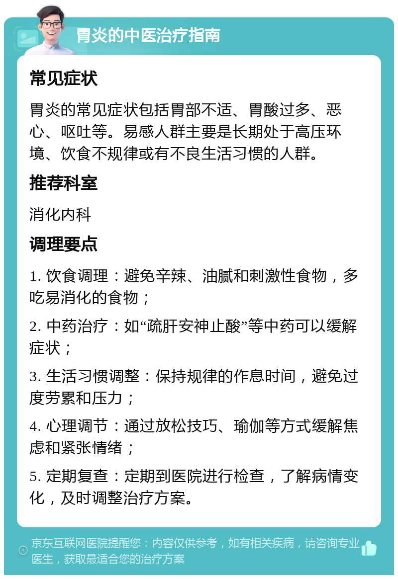 胃炎的中医治疗指南 常见症状 胃炎的常见症状包括胃部不适、胃酸过多、恶心、呕吐等。易感人群主要是长期处于高压环境、饮食不规律或有不良生活习惯的人群。 推荐科室 消化内科 调理要点 1. 饮食调理：避免辛辣、油腻和刺激性食物，多吃易消化的食物； 2. 中药治疗：如“疏肝安神止酸”等中药可以缓解症状； 3. 生活习惯调整：保持规律的作息时间，避免过度劳累和压力； 4. 心理调节：通过放松技巧、瑜伽等方式缓解焦虑和紧张情绪； 5. 定期复查：定期到医院进行检查，了解病情变化，及时调整治疗方案。