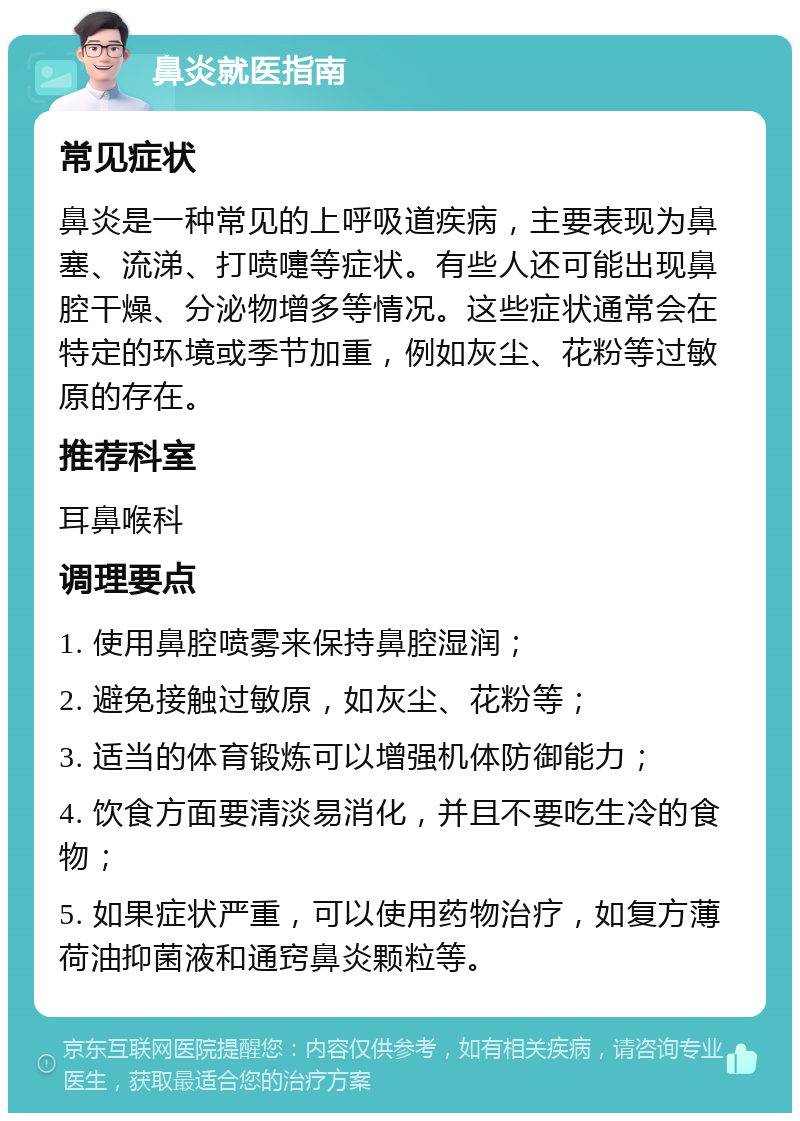 鼻炎就医指南 常见症状 鼻炎是一种常见的上呼吸道疾病，主要表现为鼻塞、流涕、打喷嚏等症状。有些人还可能出现鼻腔干燥、分泌物增多等情况。这些症状通常会在特定的环境或季节加重，例如灰尘、花粉等过敏原的存在。 推荐科室 耳鼻喉科 调理要点 1. 使用鼻腔喷雾来保持鼻腔湿润； 2. 避免接触过敏原，如灰尘、花粉等； 3. 适当的体育锻炼可以增强机体防御能力； 4. 饮食方面要清淡易消化，并且不要吃生冷的食物； 5. 如果症状严重，可以使用药物治疗，如复方薄荷油抑菌液和通窍鼻炎颗粒等。